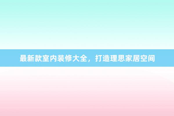 最新款室内装修大全，打造理思家居空间